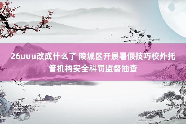 26uuu改成什么了 陵城区开展暑假技巧校外托管机构安全科罚监督抽查