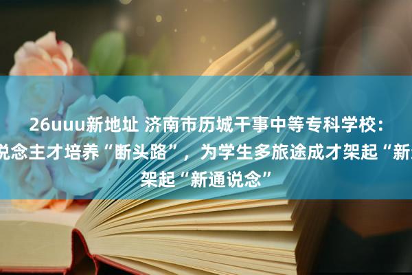 26uuu新地址 济南市历城干事中等专科学校：买通东说念主才培养“断头路”，为学生多旅途成才架起“新通说念”