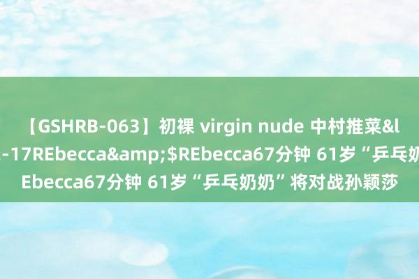 【GSHRB-063】初裸 virgin nude 中村推菜</a>2016-02-17REbecca&$REbecca67分钟 61岁“乒乓奶奶”将对战孙颖莎