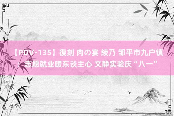 【PDV-135】復刻 肉の宴 綾乃 邹平市九户镇：志愿就业暖东谈主心 文静实验庆“八一”