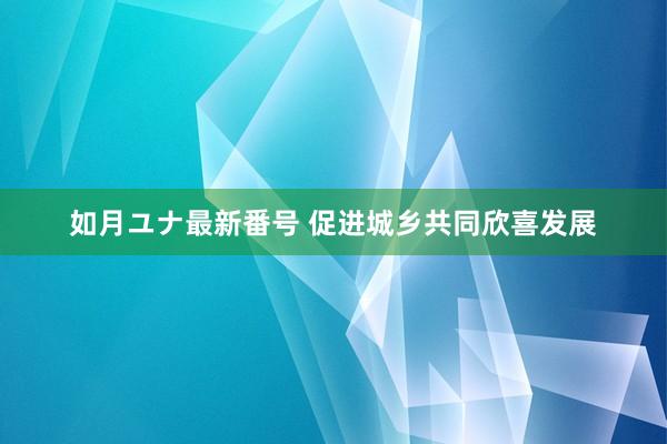 如月ユナ最新番号 促进城乡共同欣喜发展