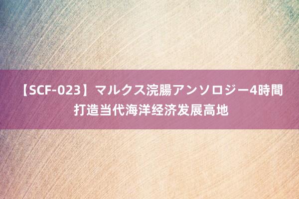 【SCF-023】マルクス浣腸アンソロジー4時間 打造当代海洋经济发展高地