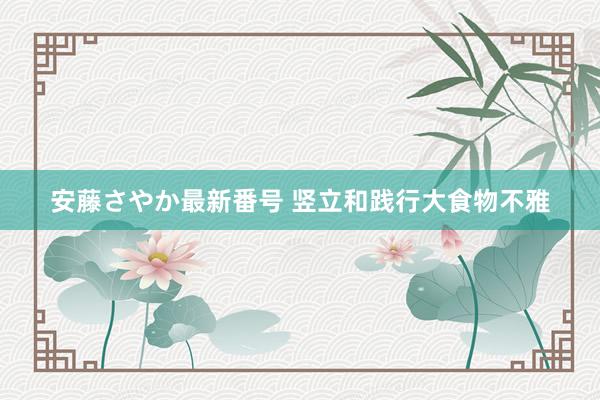 安藤さやか最新番号 竖立和践行大食物不雅