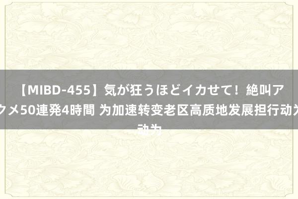 【MIBD-455】気が狂うほどイカせて！絶叫アクメ50連発4時間 为加速转变老区高质地发展担行动为