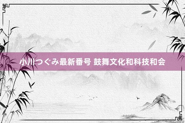 小川つぐみ最新番号 鼓舞文化和科技和会