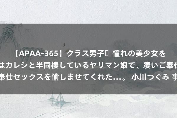 【APAA-365】クラス男子・憧れの美少女をラブホに連れ込むと、実はカレシと半同棲しているヤリマン娘で、凄いご奉仕セックスを愉しませてくれた…。 小川つぐみ 事业更贴心，金融更惠企