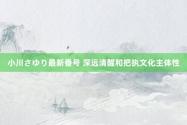 小川さゆり最新番号 深远清醒和把执文化主体性