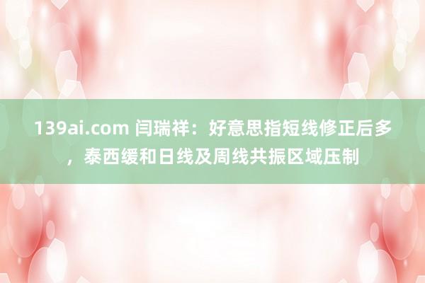 139ai.com 闫瑞祥：好意思指短线修正后多，泰西缓和日线及周线共振区域压制