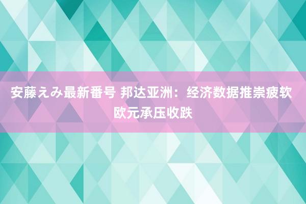 安藤えみ最新番号 邦达亚洲：经济数据推崇疲软 欧元承压收跌