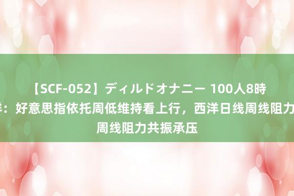 【SCF-052】ディルドオナニー 100人8時間 闫瑞祥：好意思指依托周低维持看上行，西洋日线周线阻力共振承压