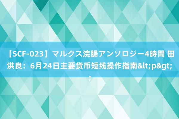 【SCF-023】マルクス浣腸アンソロジー4時間 田洪良：6月24日主要货币短线操作指南<p>