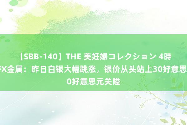 【SBB-140】THE 美妊婦コレクション 4時間 ATFX金属：昨日白银大幅跳涨，银价从头站上30好意思元关隘