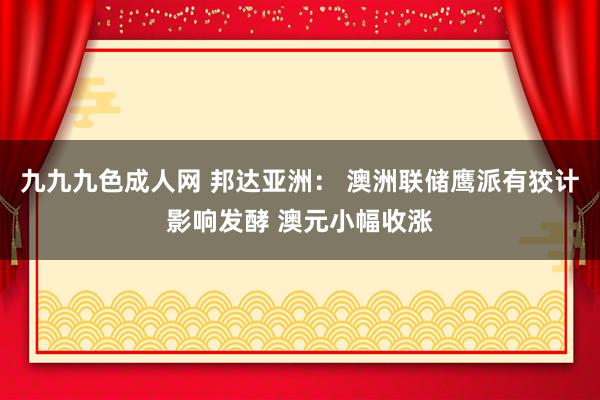 九九九色成人网 邦达亚洲： 澳洲联储鹰派有狡计影响发酵 澳元小幅收涨