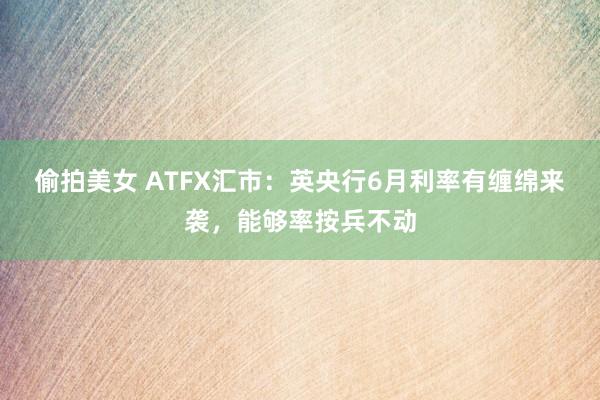 偷拍美女 ATFX汇市：英央行6月利率有缠绵来袭，能够率按兵不动