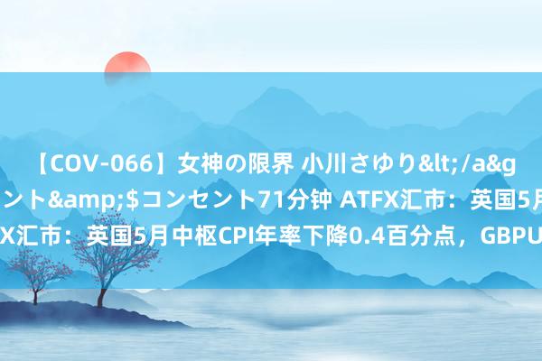 【COV-066】女神の限界 小川さゆり</a>2010-01-25コンセント&$コンセント71分钟 ATFX汇市：英国5月中枢CPI年率下降0.4百分点，GBPUSD不跌反涨