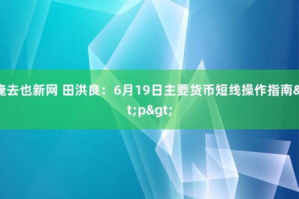 俺去也新网 田洪良：6月19日主要货币短线操作指南<p>