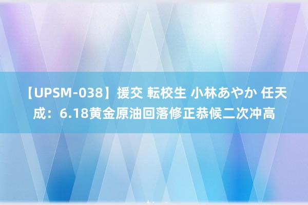 【UPSM-038】援交 転校生 小林あやか 任天成：6.18黄金原油回落修正恭候二次冲高