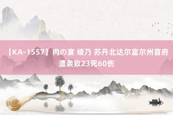 【KA-1557】肉の宴 綾乃 苏丹北达尔富尔州首府遭袭致23死60伤