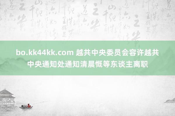 bo.kk44kk.com 越共中央委员会容许越共中央通知处通知清晨慨等东谈主离职