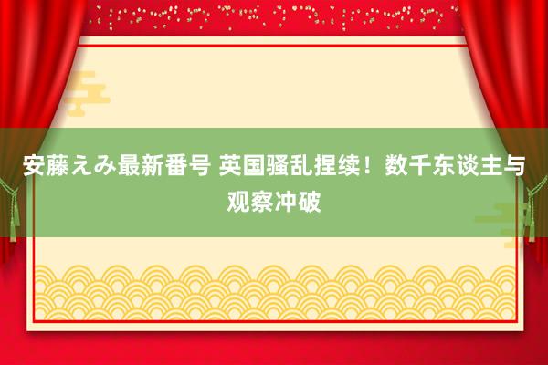 安藤えみ最新番号 英国骚乱捏续！数千东谈主与观察冲破