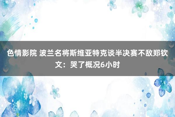 色情影院 波兰名将斯维亚特克谈半决赛不敌郑钦文：哭了概况6小时