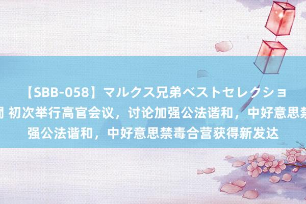 【SBB-058】マルクス兄弟ベストセレクション50タイトル4時間 初次举行高官会议，讨论加强公法谐和，中好意思禁毒合营获得新发达