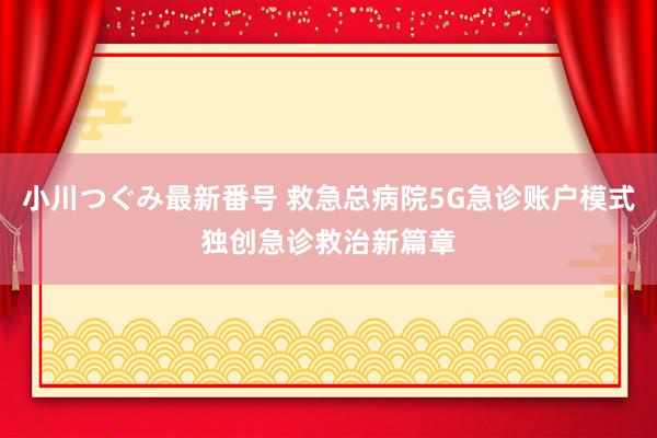 小川つぐみ最新番号 救急总病院5G急诊账户模式独创急诊救治新篇章