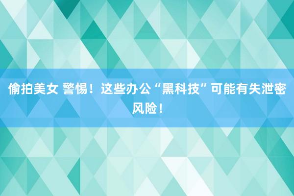 偷拍美女 警惕！这些办公“黑科技”可能有失泄密风险！