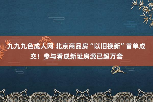 九九九色成人网 北京商品房“以旧换新”首单成交！参与看成新址房源已超万套