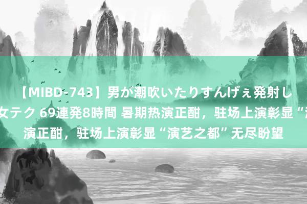 【MIBD-743】男が潮吹いたりすんげぇ発射しちゃう！ 女神の痴女テク 69連発8時間 暑期热演正酣，驻场上演彰显“演艺之都”无尽盼望