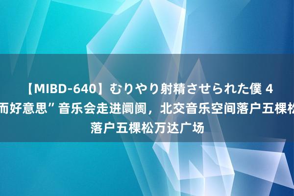 【MIBD-640】むりやり射精させられた僕 4時間 “小而好意思”音乐会走进阛阓，北交音乐空间落户五棵松万达广场