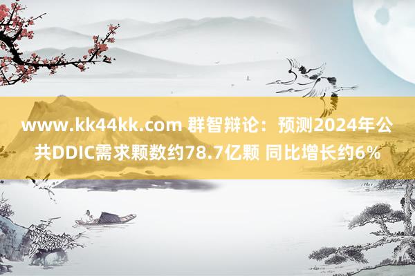 www.kk44kk.com 群智辩论：预测2024年公共DDIC需求颗数约78.7亿颗 同比增长约6%