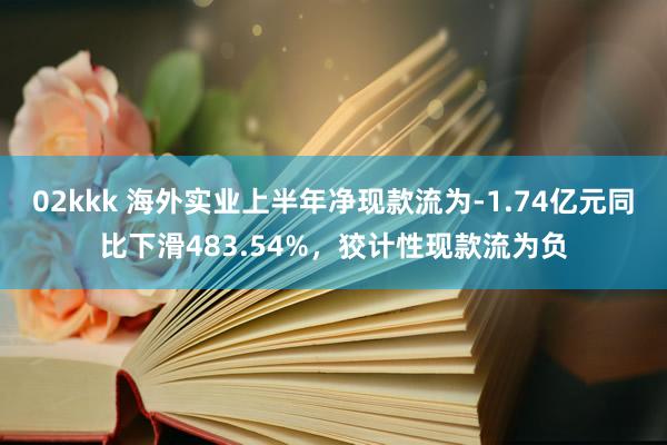 02kkk 海外实业上半年净现款流为-1.74亿元同比下滑483.54%，狡计性现款流为负