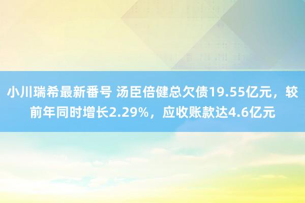 小川瑞希最新番号 汤臣倍健总欠债19.55亿元，较前年同时增长2.29%，应收账款达4.6亿元