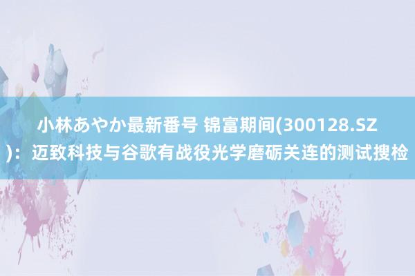 小林あやか最新番号 锦富期间(300128.SZ)：迈致科技与谷歌有战役光学磨砺关连的测试搜检