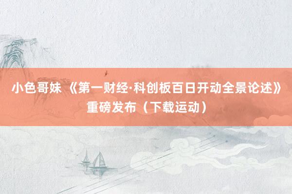 小色哥妹 《第一财经·科创板百日开动全景论述》重磅发布（下载运动）