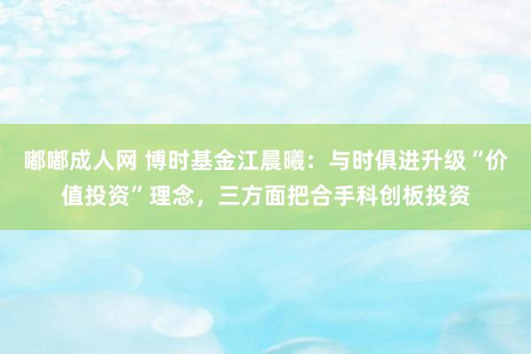 嘟嘟成人网 博时基金江晨曦：与时俱进升级“价值投资”理念，三方面把合手科创板投资