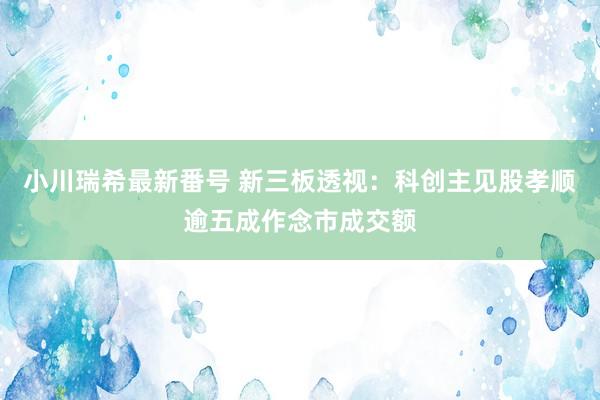 小川瑞希最新番号 新三板透视：科创主见股孝顺逾五成作念市成交额