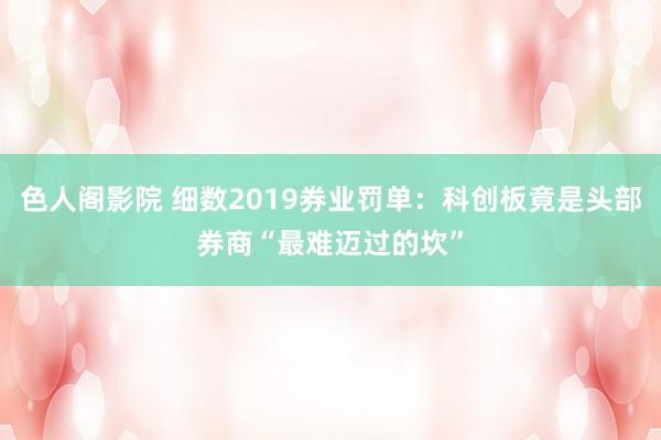 色人阁影院 细数2019券业罚单：科创板竟是头部券商“最难迈过的坎”