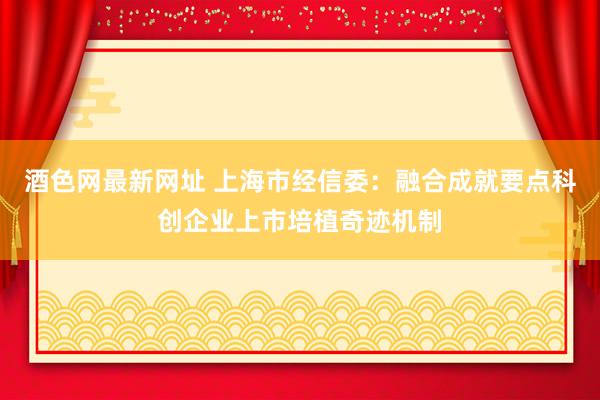 酒色网最新网址 上海市经信委：融合成就要点科创企业上市培植奇迹机制