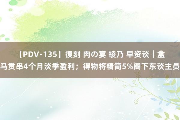 【PDV-135】復刻 肉の宴 綾乃 早资谈｜盒马贯串4个月淡季盈利；得物将精简5%阁下东谈主员