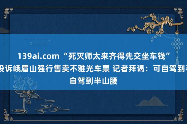 139ai.com “死灭师太来齐得先交坐车钱” 搭客投诉峨眉山强行售卖不雅光车票 记者拜谒：可自驾到半山腰