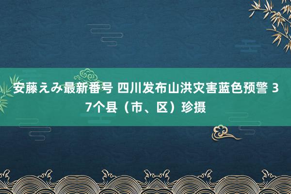 安藤えみ最新番号 四川发布山洪灾害蓝色预警 37个县（市、区）珍摄