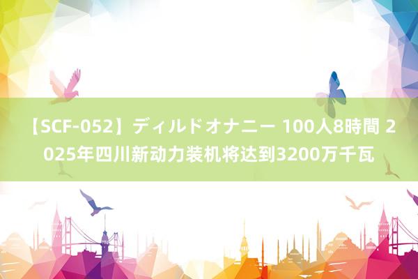 【SCF-052】ディルドオナニー 100人8時間 2025年四川新动力装机将达到3200万千瓦