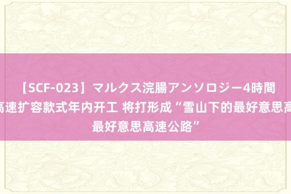 【SCF-023】マルクス浣腸アンソロジー4時間 成温邛高速扩容款式年内开工 将打形成“雪山下的最好意思高速公路”