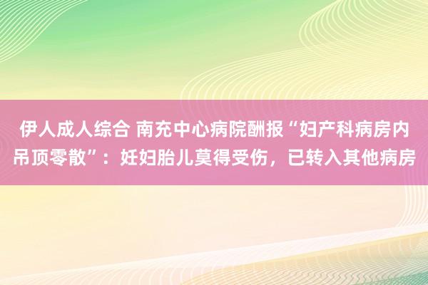 伊人成人综合 南充中心病院酬报“妇产科病房内吊顶零散”：妊妇胎儿莫得受伤，已转入其他病房