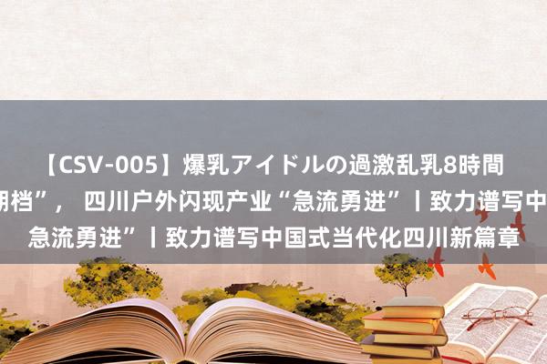 【CSV-005】爆乳アイドルの過激乱乳8時間 当“奥运热”遇上“暑期档”， 四川户外闪现产业“急流勇进”丨致力谱写中国式当代化四川新篇章