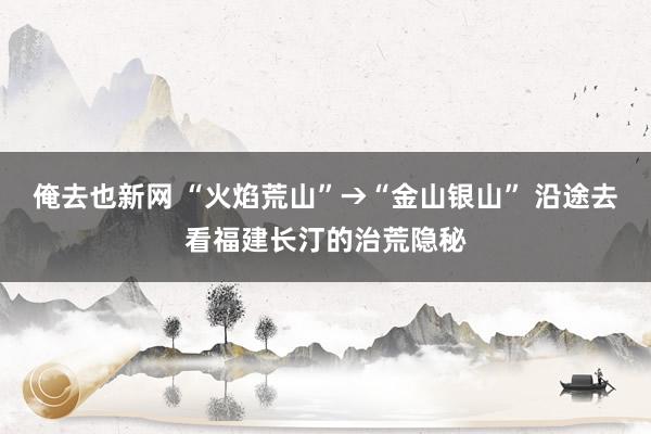 俺去也新网 “火焰荒山”→“金山银山” 沿途去看福建长汀的治荒隐秘