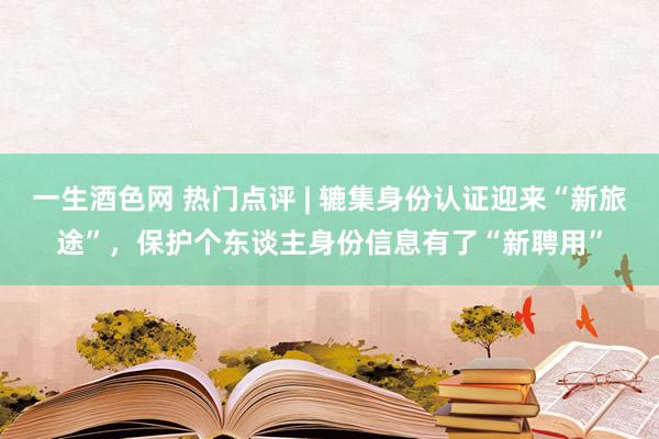 一生酒色网 热门点评 | 辘集身份认证迎来“新旅途”，保护个东谈主身份信息有了“新聘用”