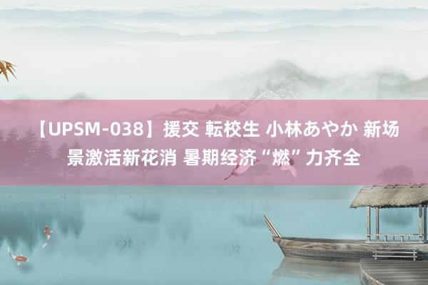 【UPSM-038】援交 転校生 小林あやか 新场景激活新花消 暑期经济“燃”力齐全